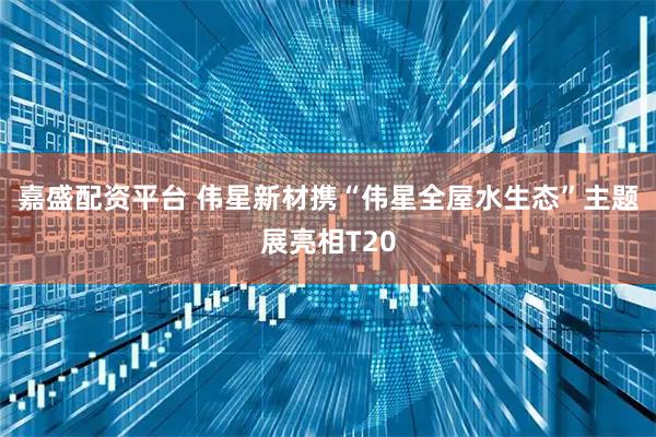 嘉盛配资平台 伟星新材携“伟星全屋水生态”主题展亮相T20