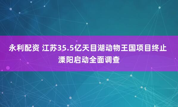 永利配资 江苏35.5亿天目湖动物王国项目终止 溧阳启动全面调查
