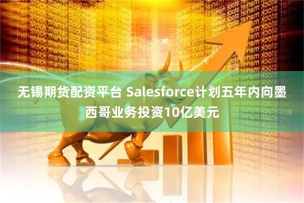 无锡期货配资平台 Salesforce计划五年内向墨西哥业务投资10亿美元