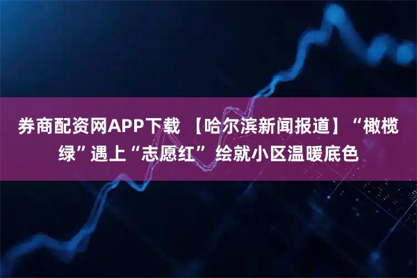 券商配资网APP下载 【哈尔滨新闻报道】“橄榄绿”遇上“志愿红” 绘就小区温暖底色