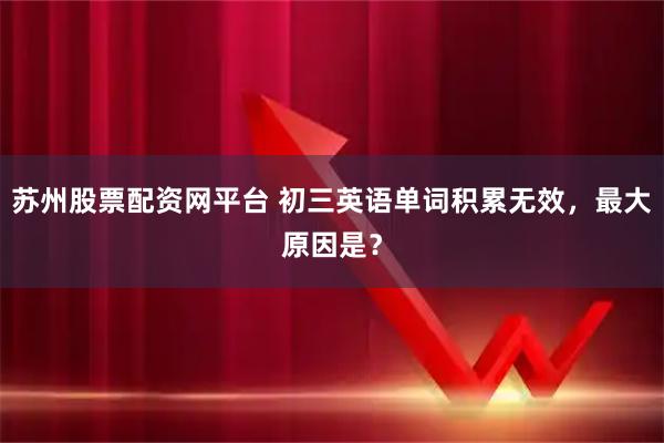 苏州股票配资网平台 初三英语单词积累无效，最大原因是？
