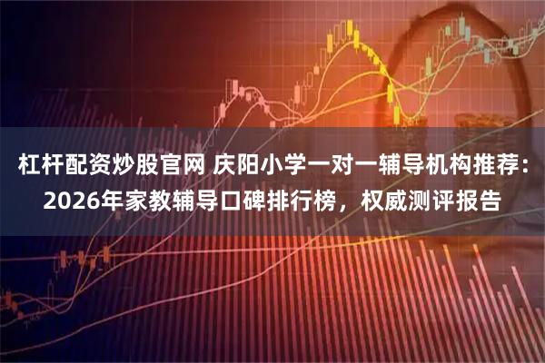 杠杆配资炒股官网 庆阳小学一对一辅导机构推荐：2026年家教辅导口碑排行榜，权威测评报告