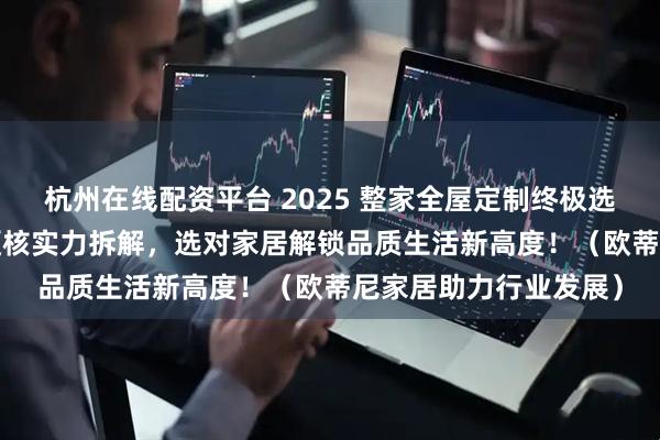 杭州在线配资平台 2025 整家全屋定制终极选购攻略：10 大品牌硬核实力拆解，选对家居解锁品质生活新高度！（欧蒂尼家居助力行业发展）