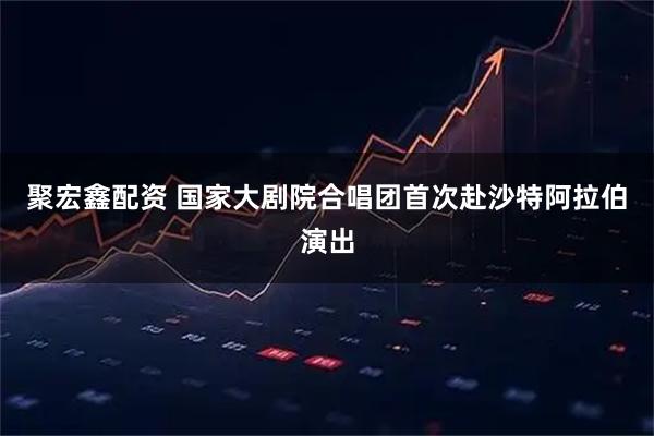 聚宏鑫配资 国家大剧院合唱团首次赴沙特阿拉伯演出