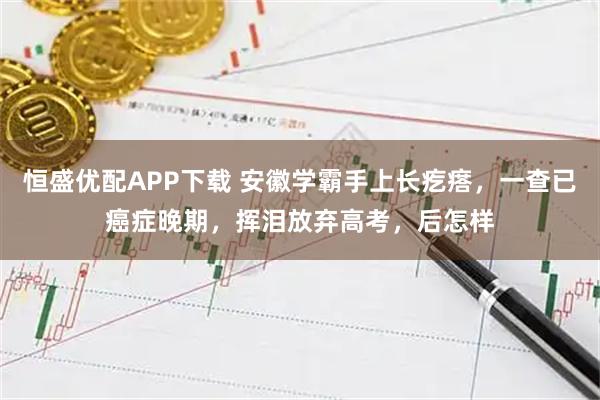 恒盛优配APP下载 安徽学霸手上长疙瘩,一查已癌症晚期,挥泪放弃高考,后怎样