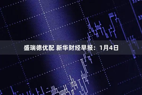 盛瑞德优配 新华财经早报：1月4日