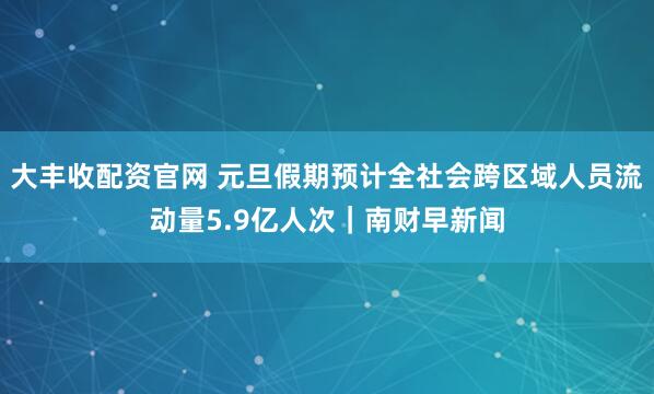 大丰收配资官网 元旦假期预计全社会跨区域人员流动量5.9亿人次｜南财早新闻