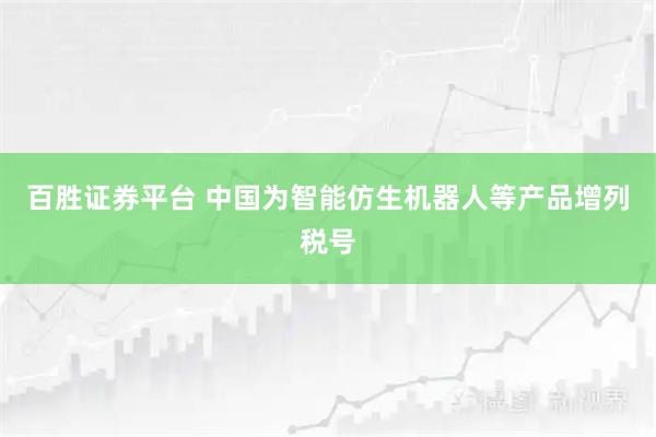 百胜证券平台 中国为智能仿生机器人等产品增列税号