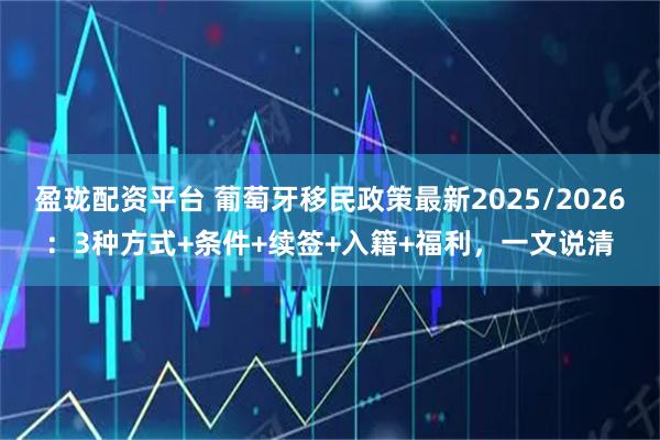盈珑配资平台 葡萄牙移民政策最新2025/2026：3种方式+条件+续签+入籍+福利，一文说清