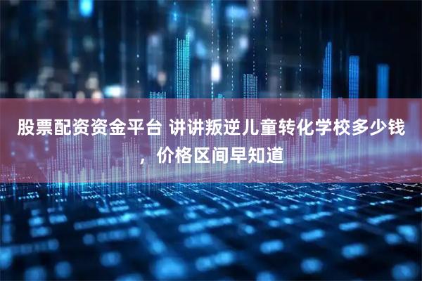 股票配资资金平台 讲讲叛逆儿童转化学校多少钱，价格区间早知道