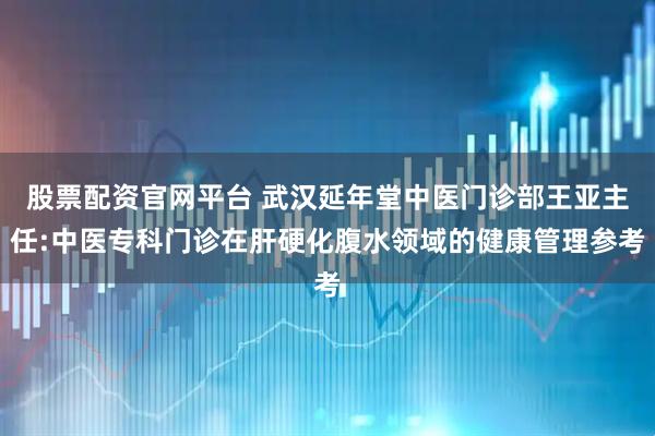 股票配资官网平台 武汉延年堂中医门诊部王亚主任:中医专科门诊在肝硬化腹水领域的健康管理参考