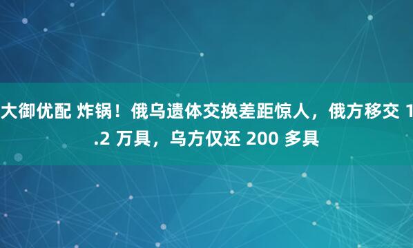 大御优配 炸锅！俄乌遗体交换差距惊人，俄方移交 1.2 万具，乌方仅还 200 多具