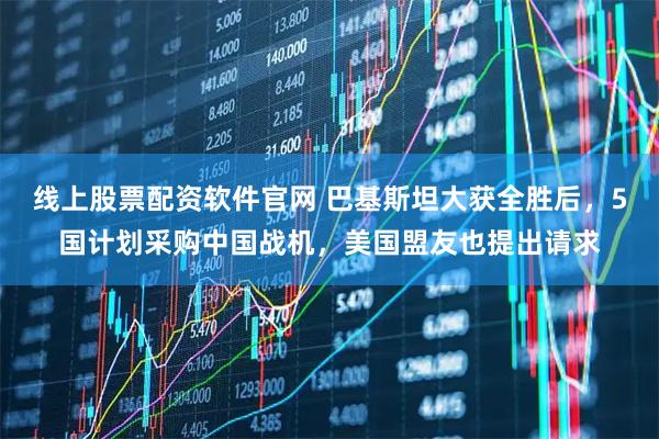 线上股票配资软件官网 巴基斯坦大获全胜后，5国计划采购中国战机，美国盟友也提出请求