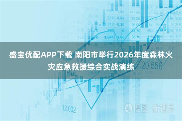 盛宝优配APP下载 南阳市举行2026年度森林火灾应急救援综合实战演练