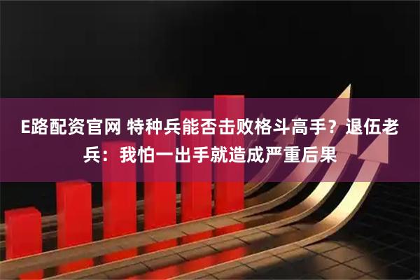 E路配资官网 特种兵能否击败格斗高手？退伍老兵：我怕一出手就造成严重后果