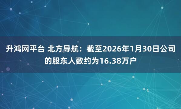 升鸿网平台 北方导航：截至2026年1月30日公司的股东人数约为16.38万户