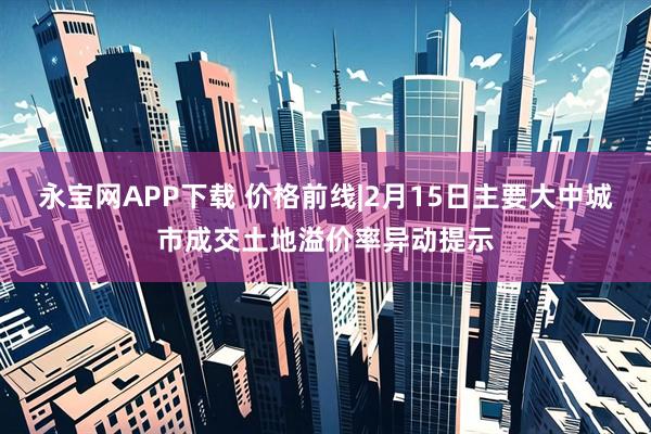 永宝网APP下载 价格前线|2月15日主要大中城市成交土地溢价率异动提示