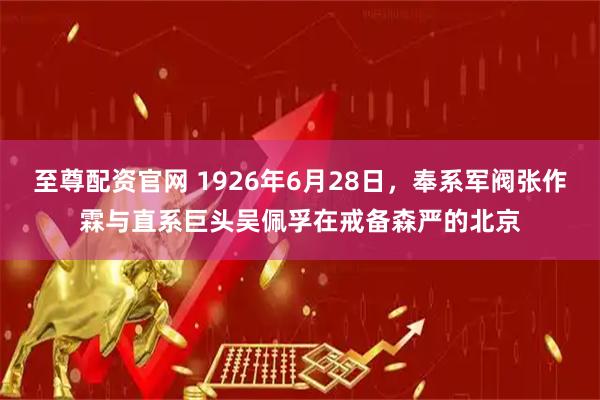 至尊配资官网 1926年6月28日，奉系军阀张作霖与直系巨头吴佩孚在戒备森严的北京