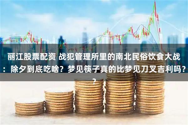 丽江股票配资 战犯管理所里的南北民俗饮食大战：除夕到底吃啥？梦见筷子真的比梦见刀叉吉利吗？
