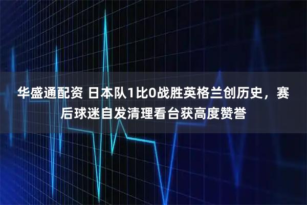 华盛通配资 日本队1比0战胜英格兰创历史，赛后球迷自发清理看台获高度赞誉