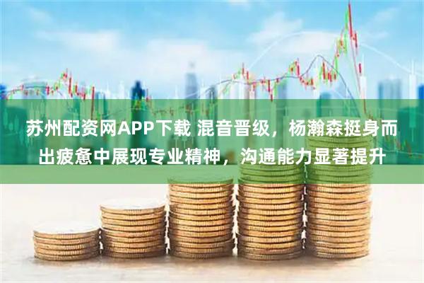 苏州配资网APP下载 混音晋级，杨瀚森挺身而出疲惫中展现专业精神，沟通能力显著提升