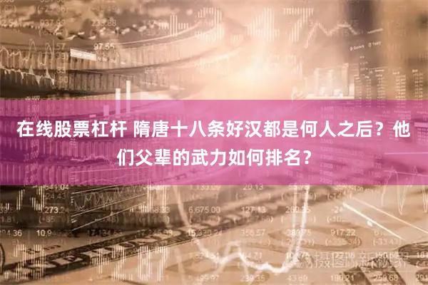 在线股票杠杆 隋唐十八条好汉都是何人之后？他们父辈的武力如何排名？