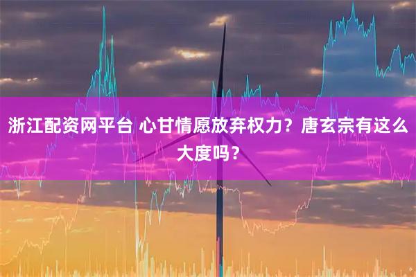 浙江配资网平台 心甘情愿放弃权力？唐玄宗有这么大度吗？
