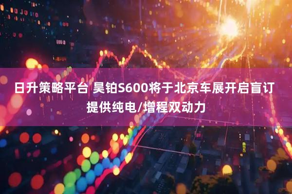 日升策略平台 昊铂S600将于北京车展开启盲订 提供纯电/增程双动力