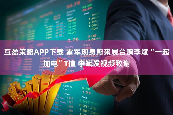 互盈策略APP下载 雷军现身蔚来展台赠李斌“一起加电”T恤 李斌发视频致谢