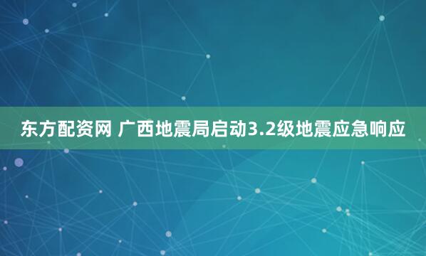 东方配资网 广西地震局启动3.2级地震应急响应