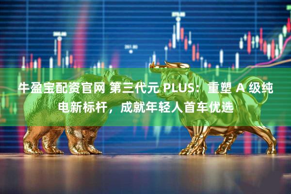 牛盈宝配资官网 第三代元 PLUS：重塑 A 级纯电新标杆，成就年轻人首车优选