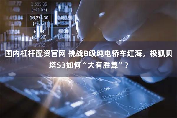 国内杠杆配资官网 挑战B级纯电轿车红海，极狐贝塔S3如何“大有胜算”？