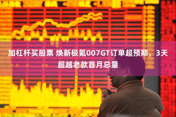 加杠杆买股票 焕新极氪007GT订单超预期，3天超越老款首月总量